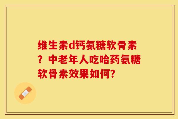 维生素d钙氨糖软骨素？中老年人吃哈药氨糖软骨素效果如何？-第1张图片-关节保镖