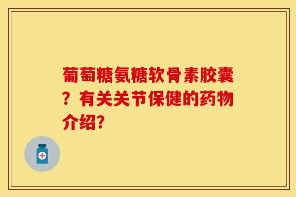 葡萄糖氨糖软骨素胶囊？有关关节保健的药物介绍？-第1张图片-关节保镖