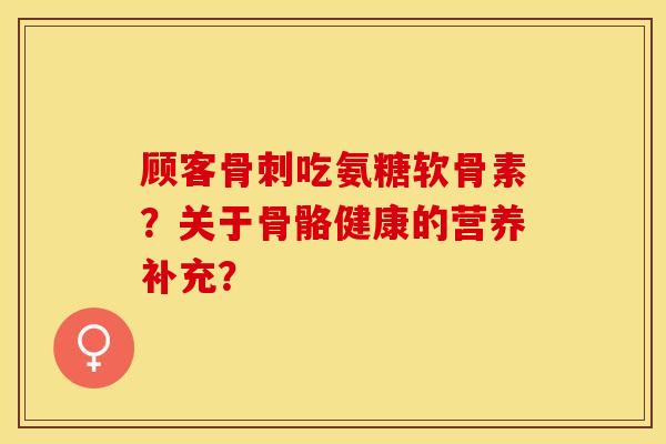 顾客骨刺吃氨糖软骨素？关于骨骼健康的营养补充？-第1张图片-关节保镖