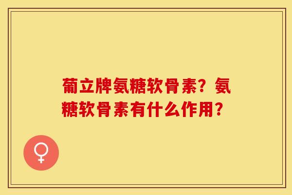 葡立牌氨糖软骨素？氨糖软骨素有什么作用？-第1张图片-关节保镖