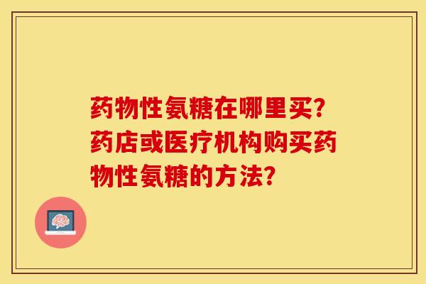 药物性氨糖在哪里买？药店或医疗机构购买药物性氨糖的方法？-第1张图片-关节保镖