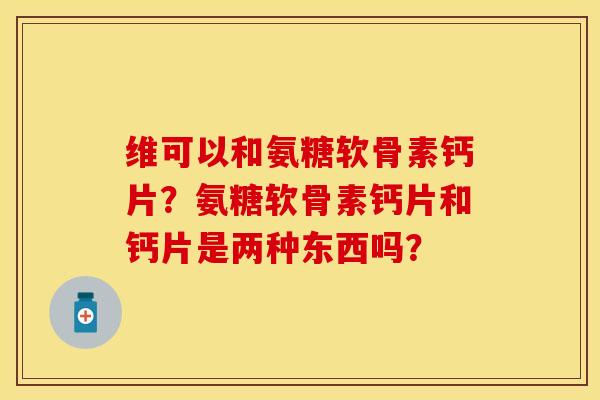 维可以和氨糖软骨素钙片？氨糖软骨素钙片和钙片是两种东西吗？-第1张图片-关节保镖