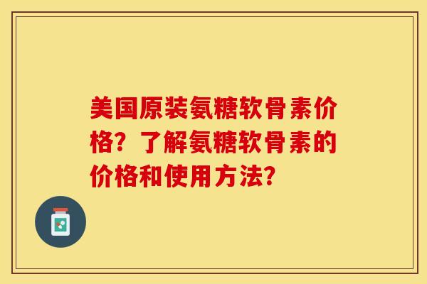 美国原装氨糖软骨素价格？了解氨糖软骨素的价格和使用方法？-第1张图片-关节保镖