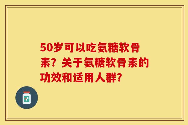 50岁可以吃氨糖软骨素？关于氨糖软骨素的功效和适用人群？-第1张图片-关节保镖