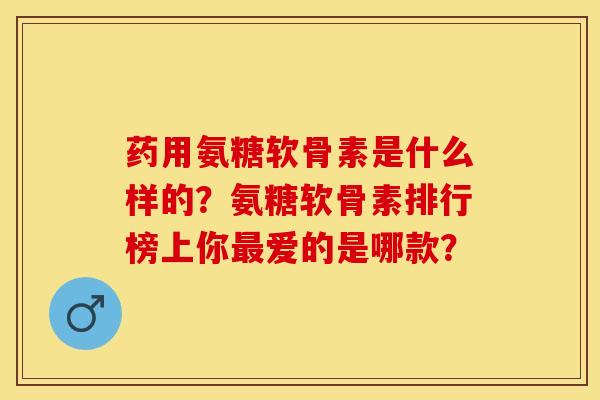 药用氨糖软骨素是什么样的？氨糖软骨素排行榜上你最爱的是哪款？-第1张图片-关节保镖