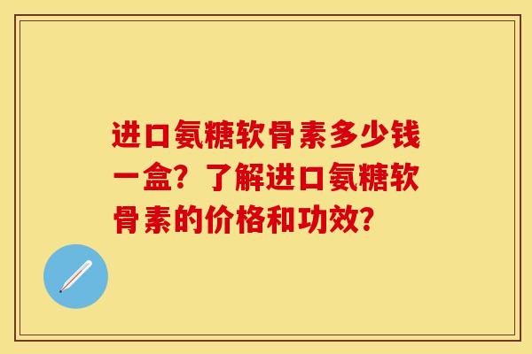 进口氨糖软骨素多少钱一盒？了解进口氨糖软骨素的价格和功效？-第1张图片-关节保镖
