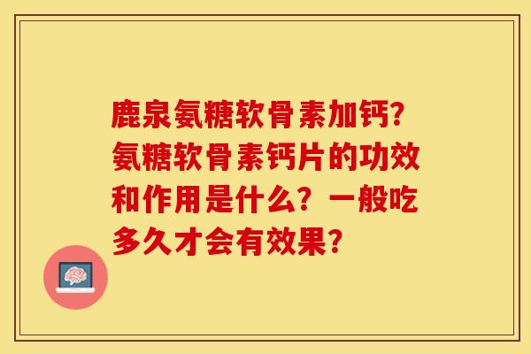 鹿泉氨糖软骨素加钙？氨糖软骨素钙片的功效和作用是什么？一般吃多久才会有效果？