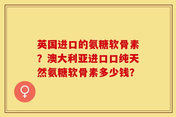 英国进口的氨糖软骨素？澳大利亚进口口纯天然氨糖软骨素多少钱？-第1张图片-关节保镖