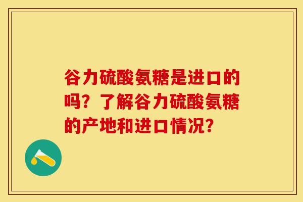 谷力硫酸氨糖是进口的吗？了解谷力硫酸氨糖的产地和进口情况？-第1张图片-关节保镖