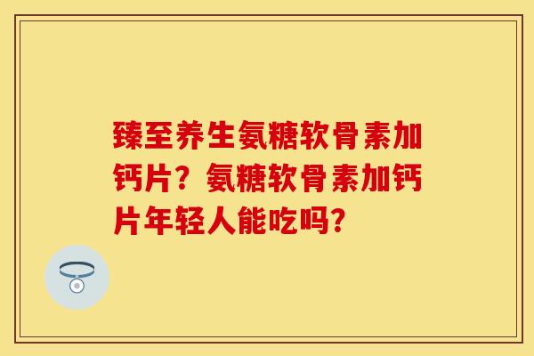 臻至养生氨糖软骨素加钙片？氨糖软骨素加钙片年轻人能吃吗？-第1张图片-关节保镖