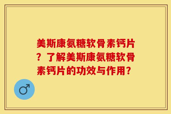 美斯康氨糖软骨素钙片？了解美斯康氨糖软骨素钙片的功效与作用？-第1张图片-关节保镖