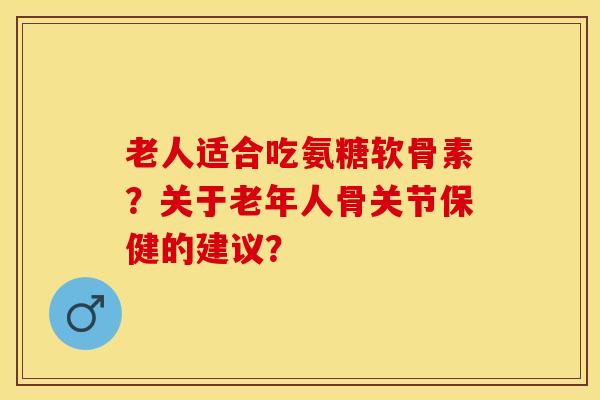 老人适合吃氨糖软骨素？关于老年人骨关节保健的建议？-第1张图片-关节保镖