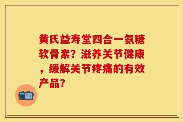 黄氏益寿堂四合一氨糖软骨素？滋养关节健康，缓解关节疼痛的有效产品？-第1张图片-关节保镖