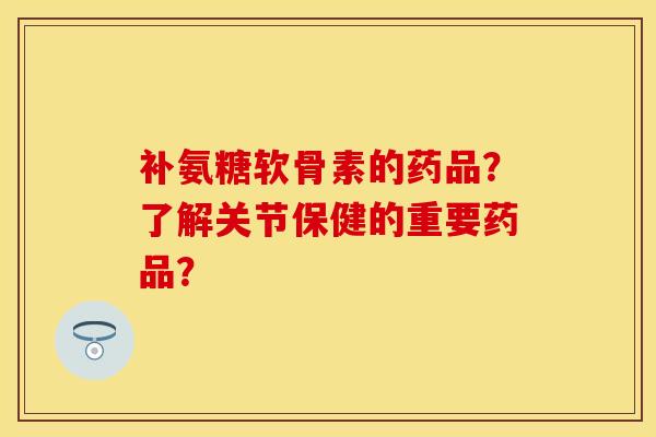 补氨糖软骨素的药品？了解关节保健的重要药品？-第1张图片-关节保镖