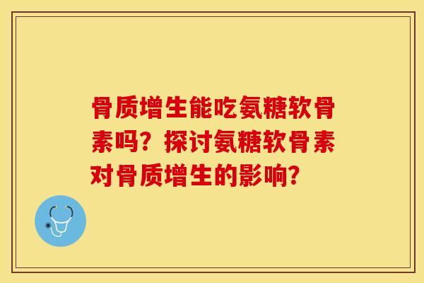 骨质增生能吃氨糖软骨素吗？探讨氨糖软骨素对骨质增生的影响？-第1张图片-关节保镖