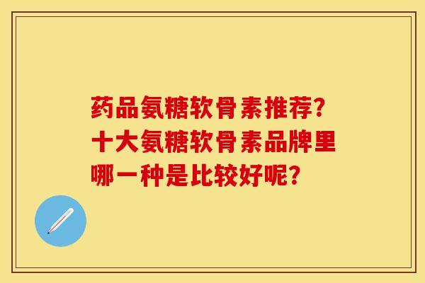 药品氨糖软骨素推荐？十大氨糖软骨素品牌里哪一种是比较好呢？-第1张图片-关节保镖
