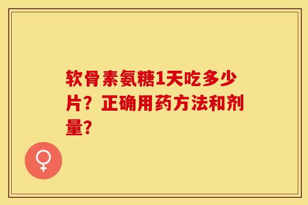 软骨素氨糖1天吃多少片？正确用药方法和剂量？-第1张图片-关节保镖