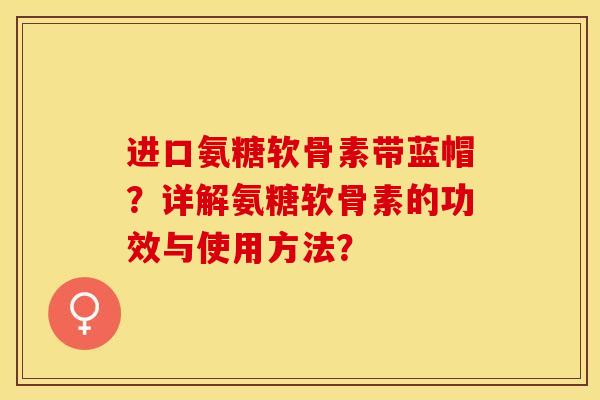 进口氨糖软骨素带蓝帽？详解氨糖软骨素的功效与使用方法？-第1张图片-关节保镖