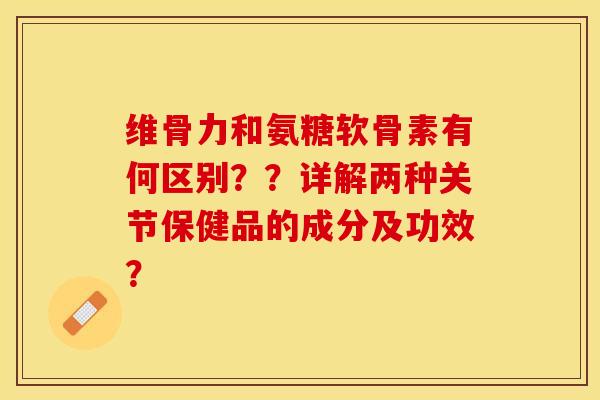 维骨力和氨糖软骨素有何区别？？详解两种关节保健品的成分及功效？-第1张图片-关节保镖