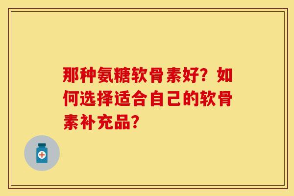 那种氨糖软骨素好？如何选择适合自己的软骨素补充品？-第1张图片-关节保镖