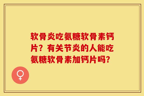 软骨炎吃氨糖软骨素钙片？有关节炎的人能吃氨糖软骨素加钙片吗？-第1张图片-关节保镖
