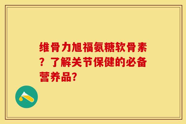 维骨力旭福氨糖软骨素？了解关节保健的必备营养品？-第1张图片-关节保镖
