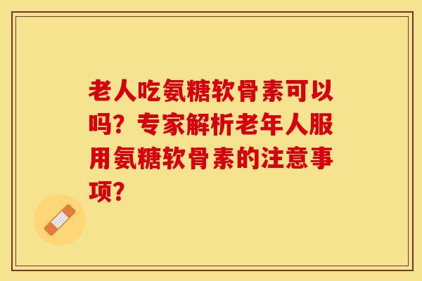 老人吃氨糖软骨素可以吗？专家解析老年人服用氨糖软骨素的注意事项？-第1张图片-关节保镖