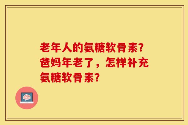老年人的氨糖软骨素？爸妈年老了，怎样补充氨糖软骨素？-第1张图片-关节保镖