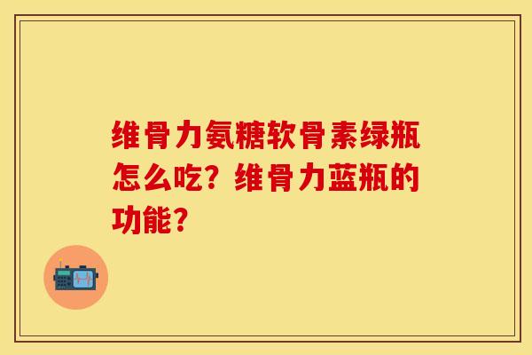 维骨力氨糖软骨素绿瓶怎么吃？维骨力蓝瓶的功能？-第1张图片-关节保镖