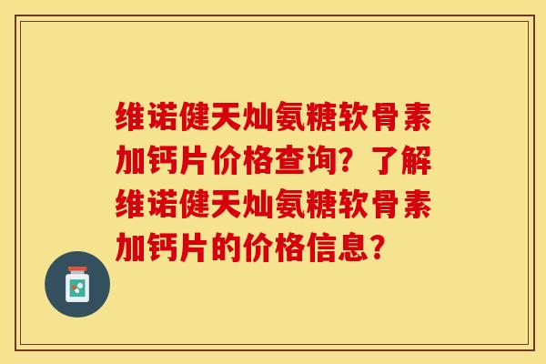 维诺健天灿氨糖软骨素加钙片价格查询？了解维诺健天灿氨糖软骨素加钙片的价格信息？-第1张图片-关节保镖