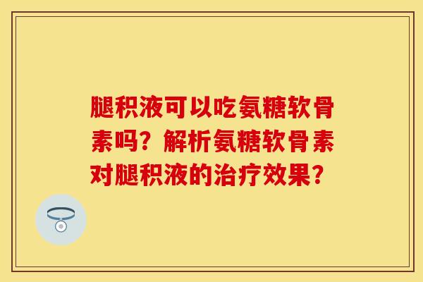 腿积液可以吃氨糖软骨素吗？解析氨糖软骨素对腿积液的治疗效果？-第1张图片-关节保镖