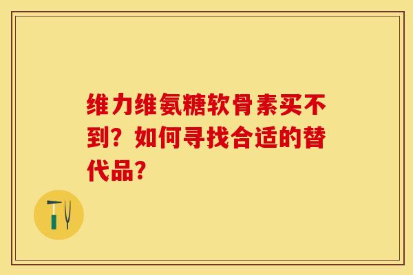 维力维氨糖软骨素买不到？如何寻找合适的替代品？-第1张图片-关节保镖