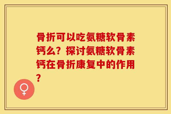 骨折可以吃氨糖软骨素钙么？探讨氨糖软骨素钙在骨折康复中的作用？-第1张图片-关节保镖