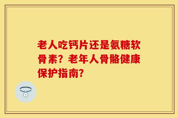 老人吃钙片还是氨糖软骨素？老年人骨骼健康保护指南？-第1张图片-关节保镖
