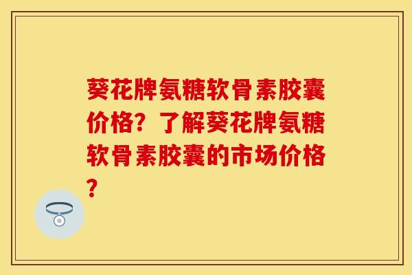 葵花牌氨糖软骨素胶囊价格？了解葵花牌氨糖软骨素胶囊的市场价格？-第1张图片-关节保镖