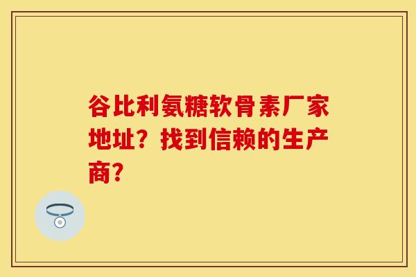 谷比利氨糖软骨素厂家地址？找到信赖的生产商？-第1张图片-关节保镖