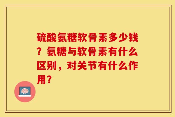 硫酸氨糖软骨素多少钱？氨糖与软骨素有什么区别，对关节有什么作用？