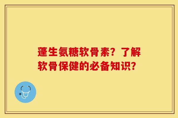 蓬生氨糖软骨素？了解软骨保健的必备知识？-第1张图片-关节保镖