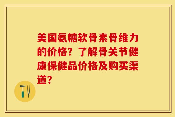 美国氨糖软骨素骨维力的价格？了解骨关节健康保健品价格及购买渠道？-第1张图片-关节保镖
