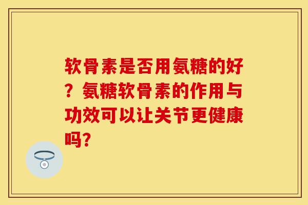 软骨素是否用氨糖的好？氨糖软骨素的作用与功效可以让关节更健康吗？-第1张图片-关节保镖