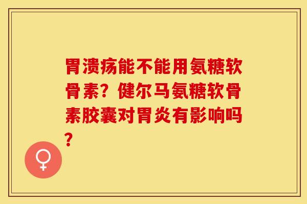 胃溃疡能不能用氨糖软骨素？健尔马氨糖软骨素胶囊对胃炎有影响吗？-第1张图片-关节保镖