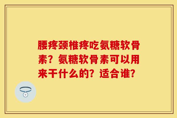 腰疼颈椎疼吃氨糖软骨素？氨糖软骨素可以用来干什么的？适合谁？