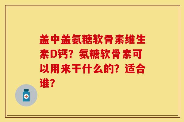 盖中盖氨糖软骨素维生素D钙？氨糖软骨素可以用来干什么的？适合谁？-第1张图片-关节保镖