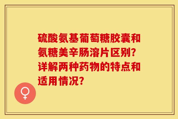 硫酸氨基葡萄糖胶囊和氨糖美辛肠溶片区别？详解两种药物的特点和适用情况？-第1张图片-关节保镖