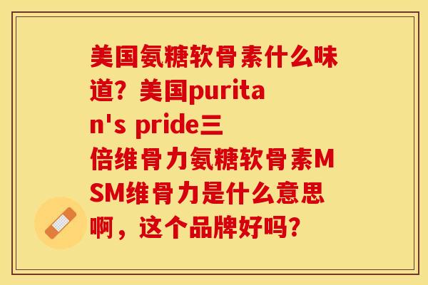 美国氨糖软骨素什么味道？美国puritan's pride三倍维骨力氨糖软骨素MSM维骨力是什么意思啊，这个品牌好吗？-第1张图片-关节保镖