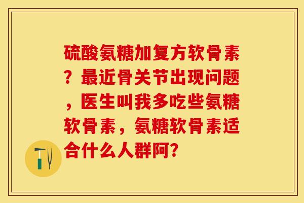 硫酸氨糖加复方软骨素？最近骨关节出现问题，医生叫我多吃些氨糖软骨素，氨糖软骨素适合什么人群阿？-第1张图片-关节保镖