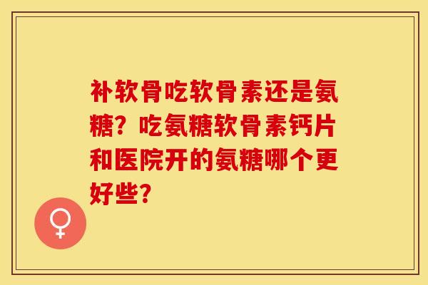 补软骨吃软骨素还是氨糖？吃氨糖软骨素钙片和医院开的氨糖哪个更好些？-第1张图片-关节保镖