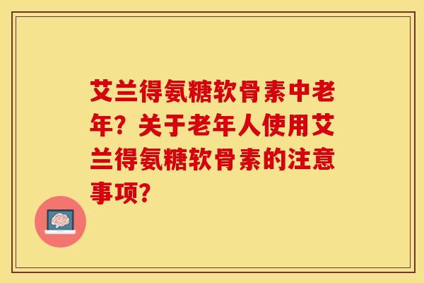 艾兰得氨糖软骨素中老年？关于老年人使用艾兰得氨糖软骨素的注意事项？-第1张图片-关节保镖