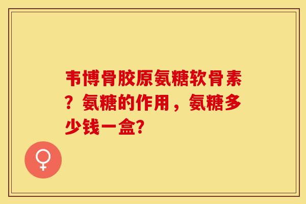 韦博骨胶原氨糖软骨素？氨糖的作用，氨糖多少钱一盒？-第1张图片-关节保镖