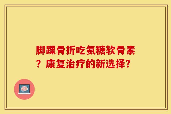 脚踝骨折吃氨糖软骨素？康复治疗的新选择？-第1张图片-关节保镖